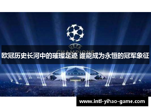 欧冠历史长河中的璀璨足迹 谁能成为永恒的冠军象征 欧冠历史长河中的璀璨足迹 谁能成为永恒的冠军象征