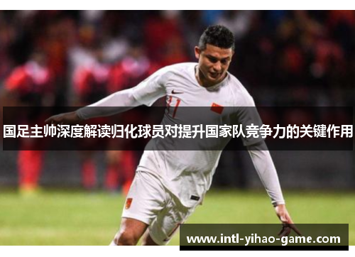 国足主帅深度解读归化球员对提升国家队竞争力的关键作用