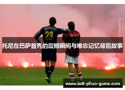 托尼在巴萨首秀的震撼瞬间与难忘记忆背后故事