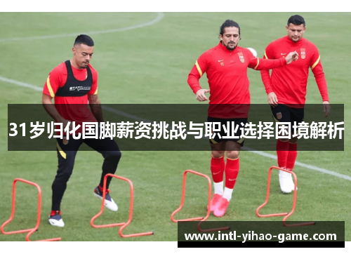31岁归化国脚薪资挑战与职业选择困境解析