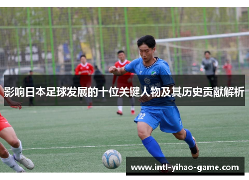影响日本足球发展的十位关键人物及其历史贡献解析