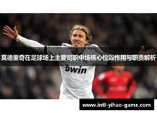 莫德里奇在足球场上主要司职中场核心位置作用与职责解析 莫德里奇在足球场上主要司职中场核心位置作用与职责解析