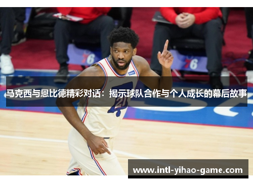 马克西与恩比德精彩对话：揭示球队合作与个人成长的幕后故事