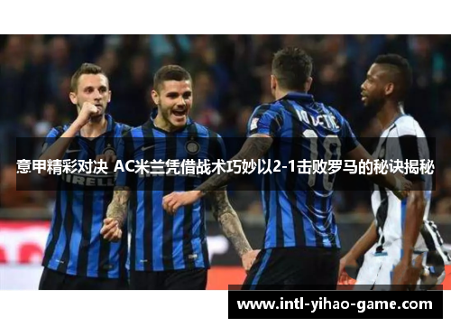 意甲精彩对决 AC米兰凭借战术巧妙以2-1击败罗马的秘诀揭秘