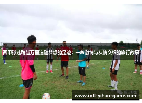 西甲球迷跨越万里追随梦想的足迹:一段激情与友情交织的旅行故事 西甲球迷跨越万里追随梦想的足迹:一段激情与友情交织的旅行故事