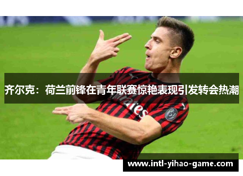 齐尔克:荷兰前锋在青年联赛惊艳表现引发转会热潮 齐尔克:荷兰前锋在青年联赛惊艳表现引发转会热潮