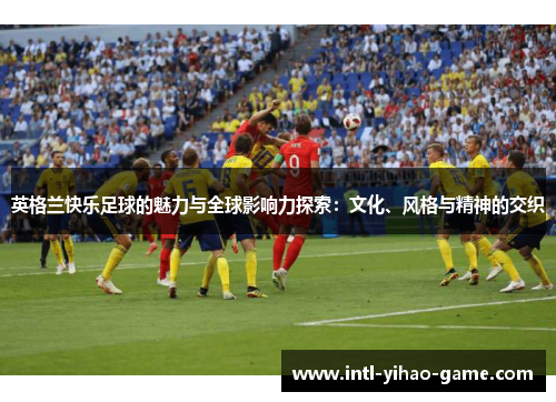 英格兰快乐足球的魅力与全球影响力探索:文化、风格与精神的交织 英格兰快乐足球的魅力与全球影响力探索:文化、风格与精神的交织
