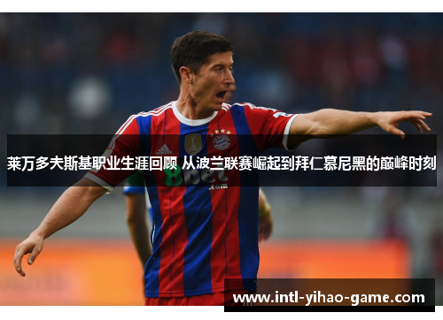 莱万多夫斯基职业生涯回顾 从波兰联赛崛起到拜仁慕尼黑的巅峰时刻 莱万多夫斯基职业生涯回顾 从波兰联赛崛起到拜仁慕尼黑的巅峰时刻