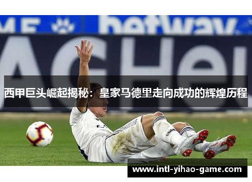 西甲巨头崛起揭秘:皇家马德里走向成功的辉煌历程 西甲巨头崛起揭秘:皇家马德里走向成功的辉煌历程